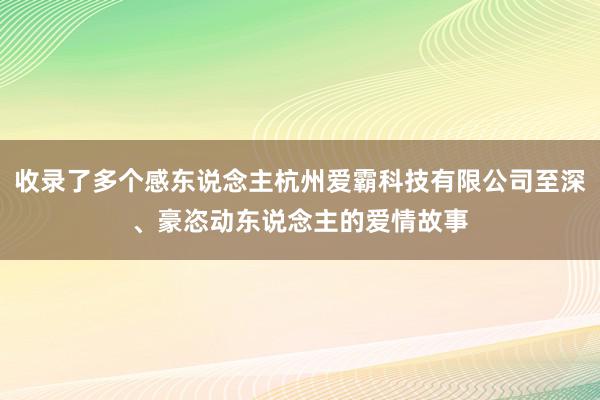 收录了多个感东说念主杭州爱霸科技有限公司至深、豪恣动东说念主的爱情故事